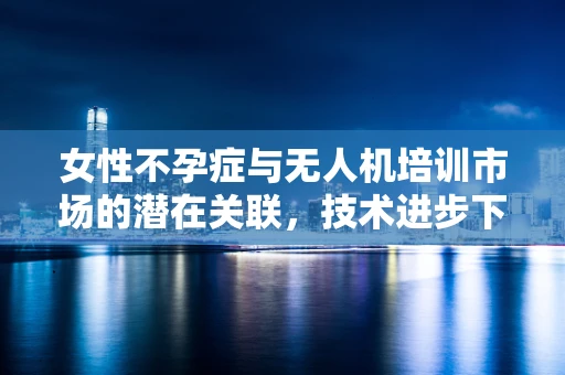 女性不孕症与无人机培训市场的潜在关联，技术进步下的生育挑战？