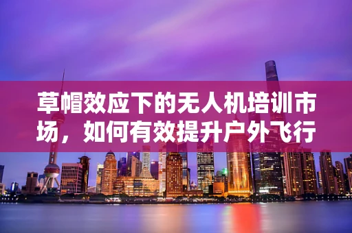 草帽效应下的无人机培训市场，如何有效提升户外飞行安全？