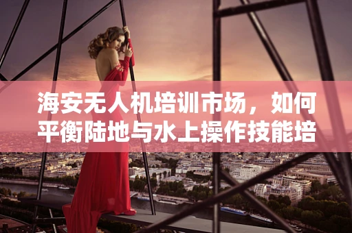 海安无人机培训市场，如何平衡陆地与水上操作技能培训的均衡？