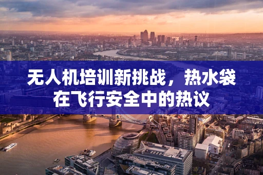 无人机培训新挑战，热水袋在飞行安全中的热议
