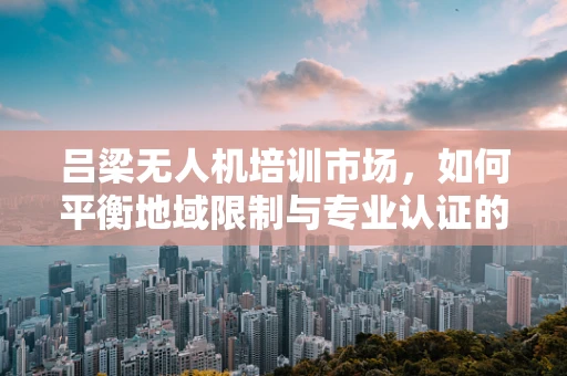吕梁无人机培训市场，如何平衡地域限制与专业认证的挑战？