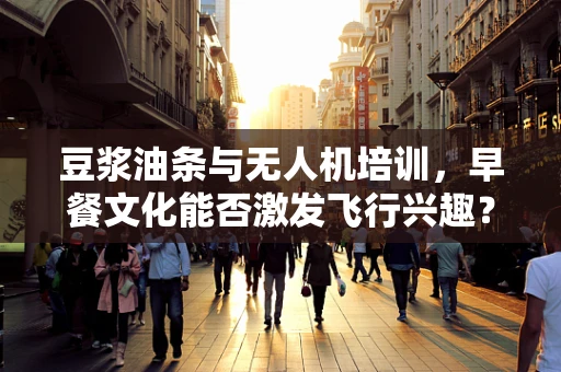 豆浆油条与无人机培训，早餐文化能否激发飞行兴趣？