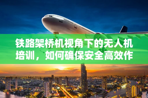 铁路架桥机视角下的无人机培训，如何确保安全高效作业？