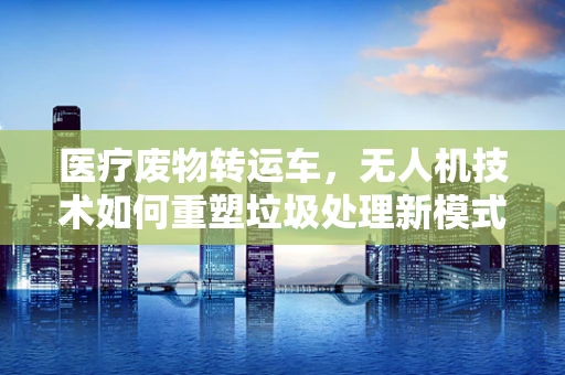 医疗废物转运车，无人机技术如何重塑垃圾处理新模式？
