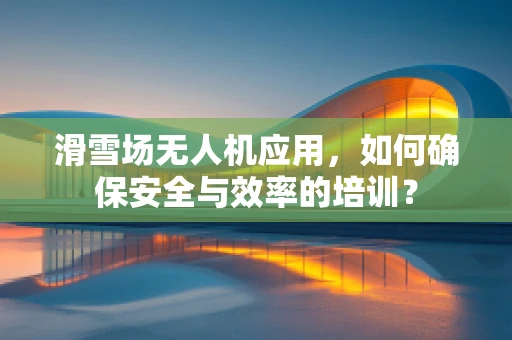 滑雪场无人机应用，如何确保安全与效率的培训？