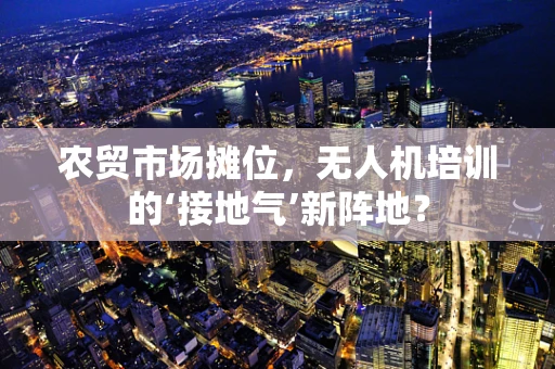 农贸市场摊位，无人机培训的‘接地气’新阵地？