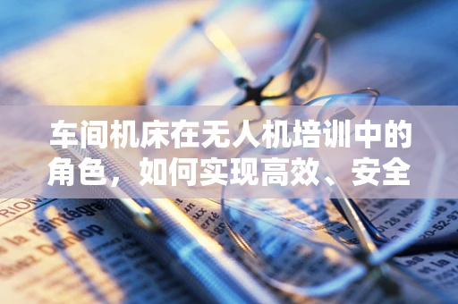 车间机床在无人机培训中的角色，如何实现高效、安全的实操训练？