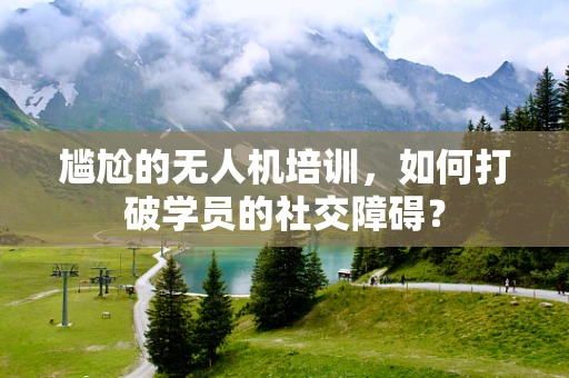 尴尬的无人机培训，如何打破学员的社交障碍？