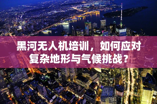黑河无人机培训，如何应对复杂地形与气候挑战？