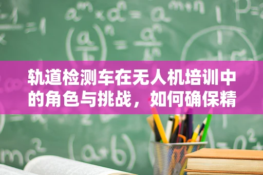 轨道检测车在无人机培训中的角色与挑战，如何确保精准导航？