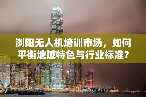 浏阳无人机培训市场，如何平衡地域特色与行业标准？