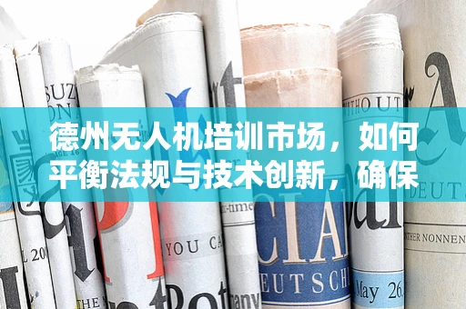 德州无人机培训市场，如何平衡法规与技术创新，确保安全高效飞行？