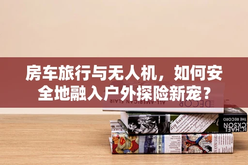 房车旅行与无人机，如何安全地融入户外探险新宠？