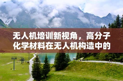 无人机培训新视角，高分子化学材料在无人机构造中的应用与影响