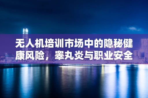 无人机培训市场中的隐秘健康风险，睾丸炎与职业安全如何共舞？