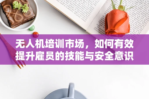 无人机培训市场，如何有效提升雇员的技能与安全意识？