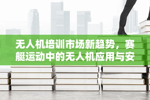 无人机培训市场新趋势，赛艇运动中的无人机应用与安全培训