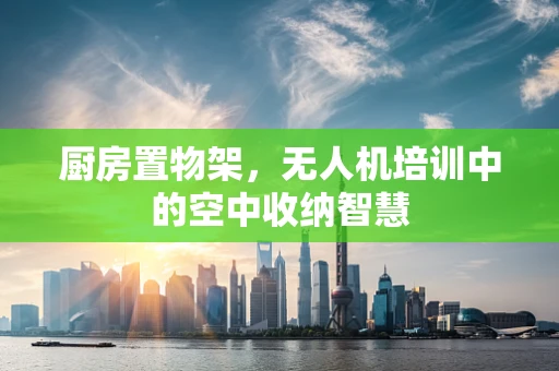 厨房置物架，无人机培训中的空中收纳智慧