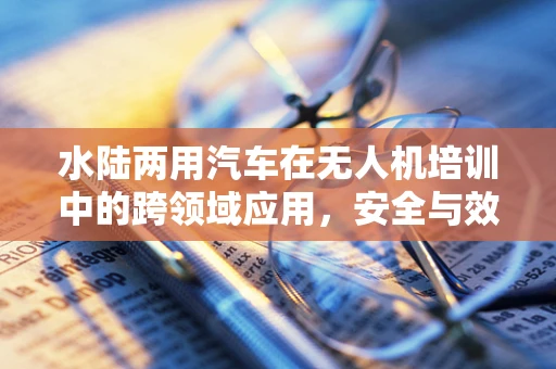 水陆两用汽车在无人机培训中的跨领域应用，安全与效率的双重挑战