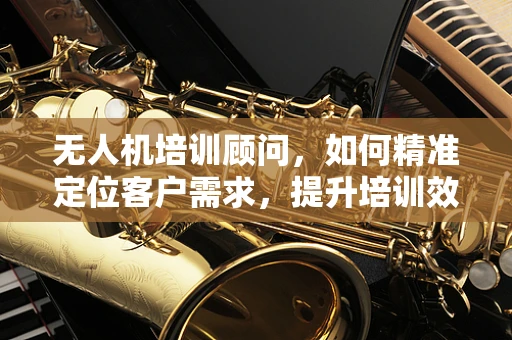 无人机培训顾问，如何精准定位客户需求，提升培训效果？