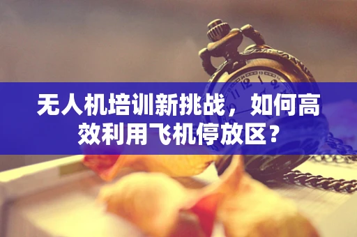 无人机培训新挑战，如何高效利用飞机停放区？