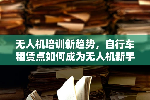 无人机培训新趋势，自行车租赁点如何成为无人机新手训练的空中加油站？