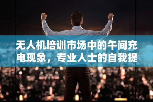 无人机培训市场中的午间充电现象，专业人士的自我提升策略