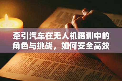 牵引汽车在无人机培训中的角色与挑战，如何安全高效地实现地面运输？