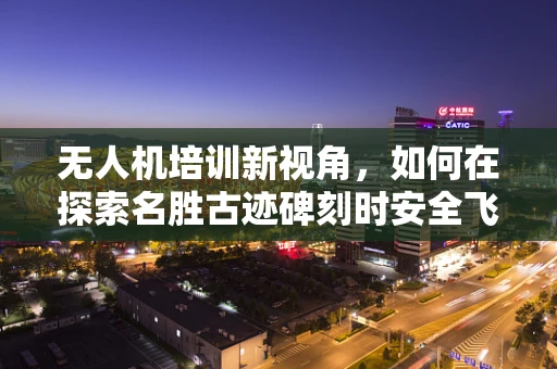 无人机培训新视角，如何在探索名胜古迹碑刻时安全飞行？