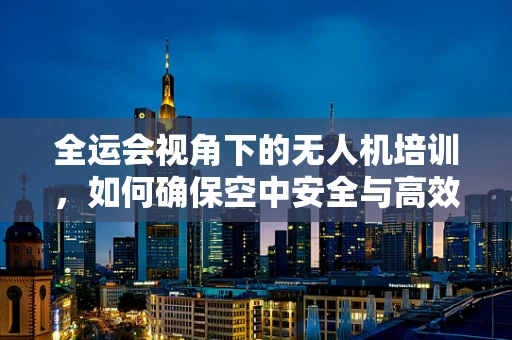 全运会视角下的无人机培训，如何确保空中安全与高效监管？