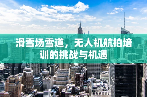 滑雪场雪道，无人机航拍培训的挑战与机遇