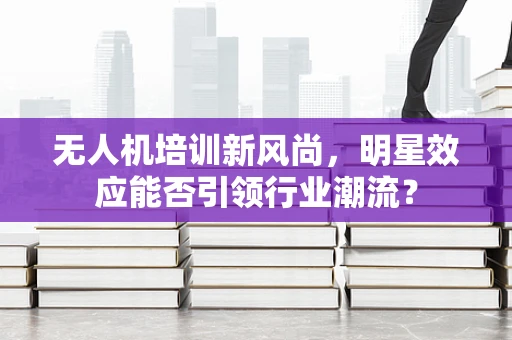 无人机培训新风尚，明星效应能否引领行业潮流？