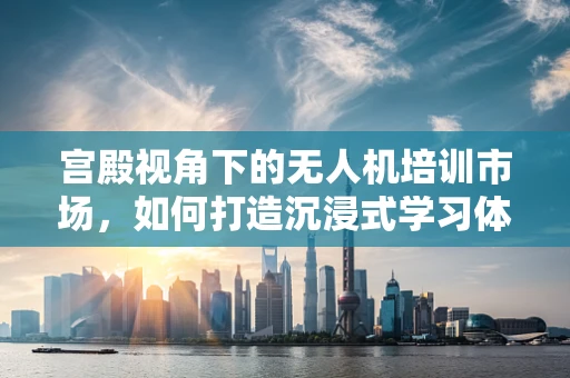 宫殿视角下的无人机培训市场，如何打造沉浸式学习体验？
