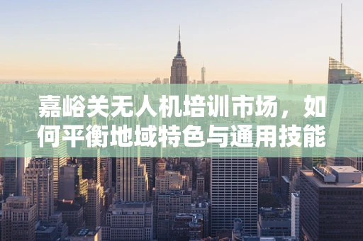 嘉峪关无人机培训市场，如何平衡地域特色与通用技能？