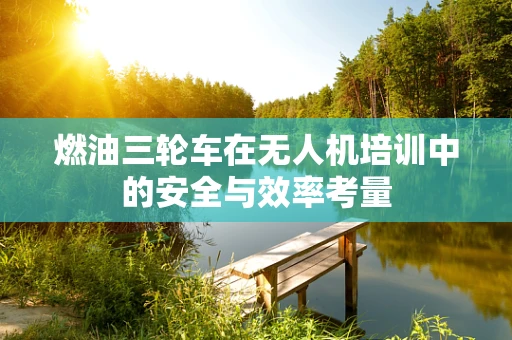 燃油三轮车在无人机培训中的安全与效率考量