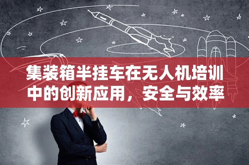 集装箱半挂车在无人机培训中的创新应用，安全与效率的双重挑战