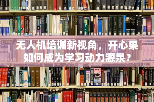 无人机培训新视角，开心果如何成为学习动力源泉？