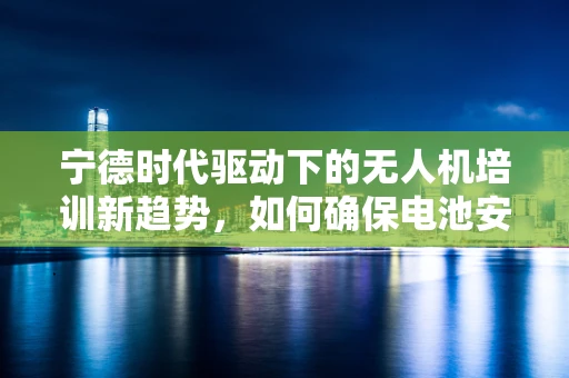 宁德时代驱动下的无人机培训新趋势，如何确保电池安全知识成为必修课？