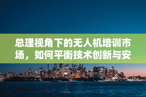 总理视角下的无人机培训市场，如何平衡技术创新与安全监管？