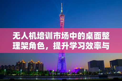 无人机培训市场中的桌面整理架角色，提升学习效率与安全性的关键？