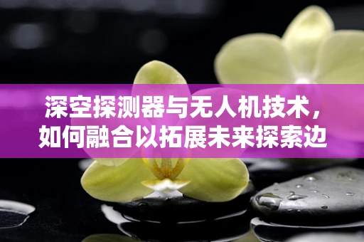 深空探测器与无人机技术，如何融合以拓展未来探索边界？