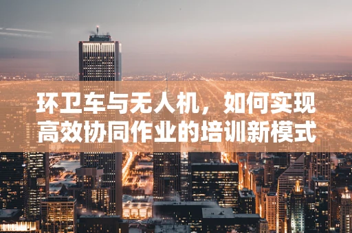 环卫车与无人机，如何实现高效协同作业的培训新模式？