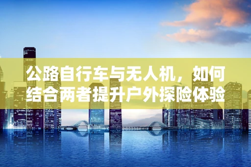 公路自行车与无人机，如何结合两者提升户外探险体验？