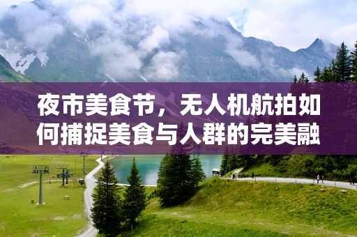 夜市美食节，无人机航拍如何捕捉美食与人群的完美融合？