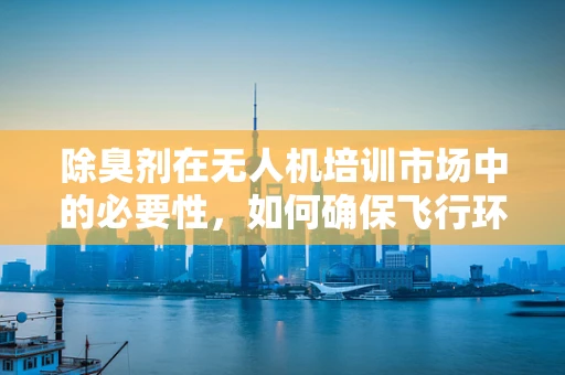 除臭剂在无人机培训市场中的必要性，如何确保飞行环境清新无异味？