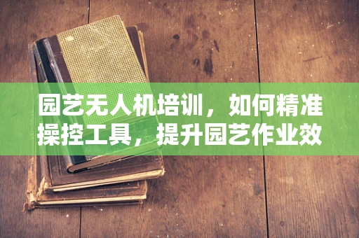 园艺无人机培训，如何精准操控工具，提升园艺作业效率？