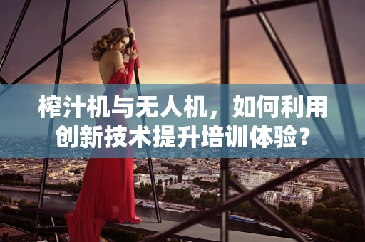 榨汁机与无人机，如何利用创新技术提升培训体验？