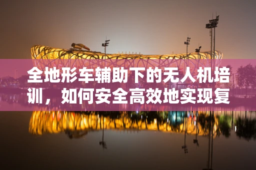 全地形车辅助下的无人机培训，如何安全高效地实现复杂地形训练？