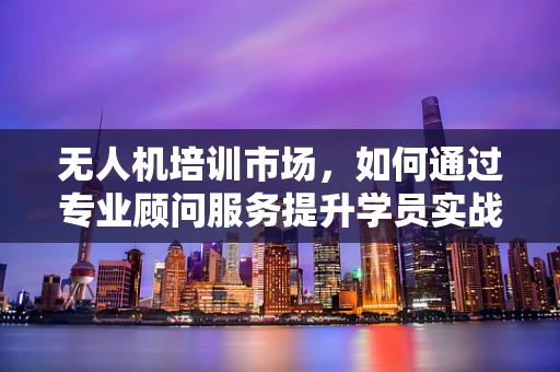 无人机培训市场，如何通过专业顾问服务提升学员实战能力？