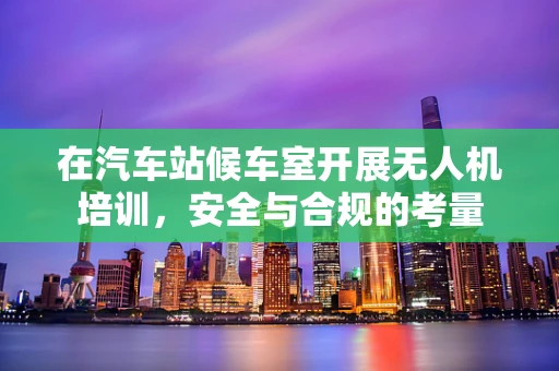 在汽车站候车室开展无人机培训，安全与合规的考量